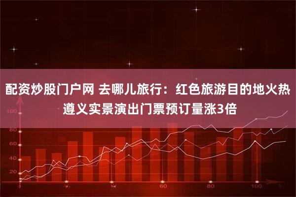 配资炒股门户网 去哪儿旅行：红色旅游目的地火热 遵义实景演出门票预订量涨3倍