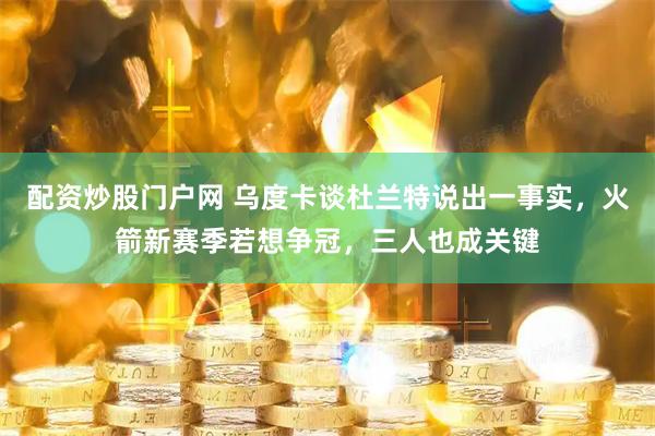 配资炒股门户网 乌度卡谈杜兰特说出一事实，火箭新赛季若想争冠，三人也成关键