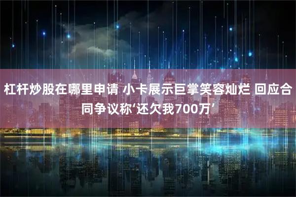 杠杆炒股在哪里申请 小卡展示巨掌笑容灿烂 回应合同争议称‘还欠我700万’