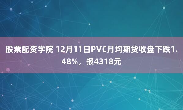 股票配资学院 12月11日PVC月均期货收盘下跌1.48%，报4318元