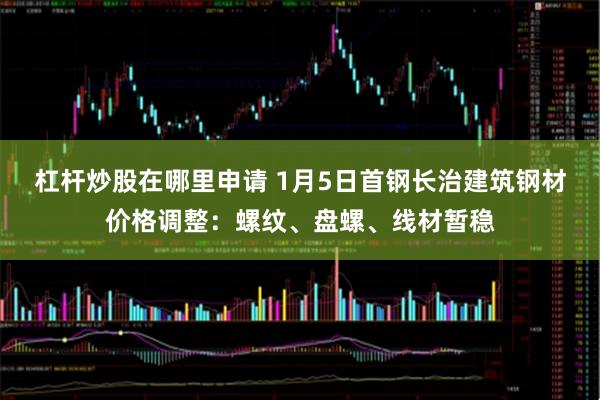 杠杆炒股在哪里申请 1月5日首钢长治建筑钢材价格调整：螺纹、盘螺、线材暂稳