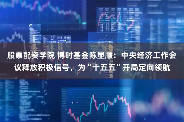 股票配资学院 博时基金陈显顺：中央经济工作会议释放积极信号，为“十五五”开局定向领航