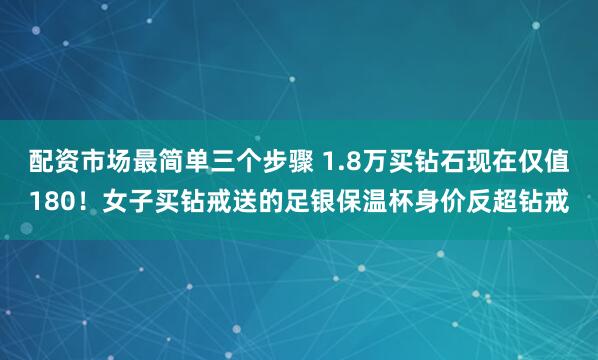 配资市场最简单三个步骤 1.8万买钻石现在仅值180！女子买钻戒送的足银保温杯身价反超钻戒