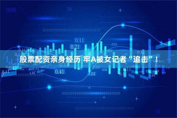 股票配资亲身经历 牢A被女记者“追击”！
