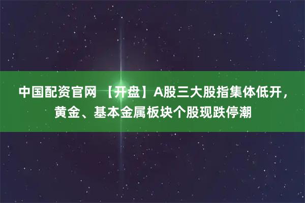 中国配资官网 【开盘】A股三大股指集体低开，黄金、基本金属板块个股现跌停潮