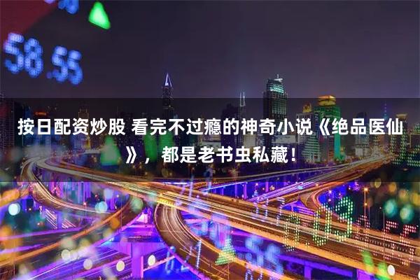 按日配资炒股 看完不过瘾的神奇小说《绝品医仙》，都是老书虫私藏！