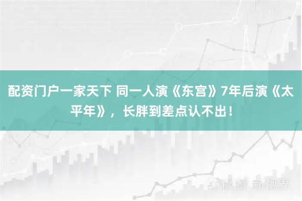 配资门户一家天下 同一人演《东宫》7年后演《太平年》，长胖到差点认不出！
