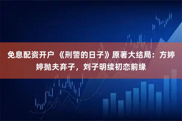 免息配资开户 《刑警的日子》原著大结局：方婷婷抛夫弃子，刘子明续初恋前缘