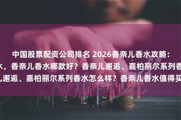 中国股票配资公司排名 2026香奈儿香水攻略：精选6款高口碑香奈儿香水，香奈儿香水哪款好？香奈儿邂逅、嘉柏丽尔系列香水怎么样？香奈儿香水值得买吗？