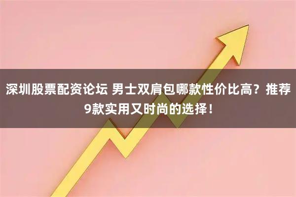 深圳股票配资论坛 男士双肩包哪款性价比高？推荐9款实用又时尚的选择！