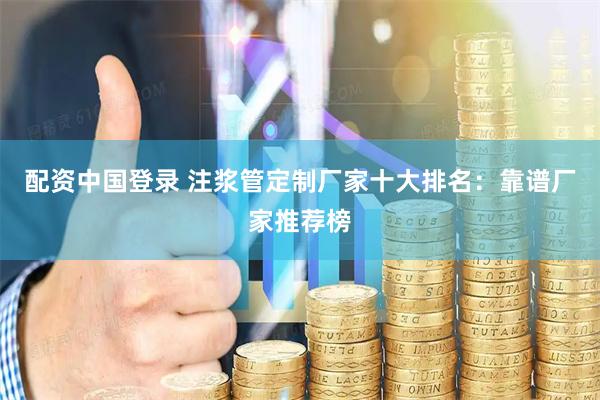 配资中国登录 注浆管定制厂家十大排名：靠谱厂家推荐榜