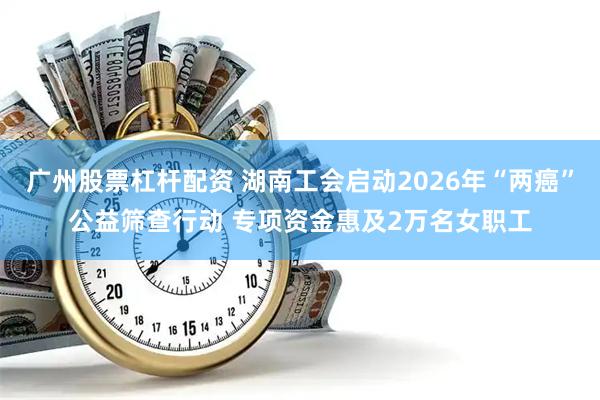 广州股票杠杆配资 湖南工会启动2026年“两癌”公益筛查行动 专项资金惠及2万名女职工