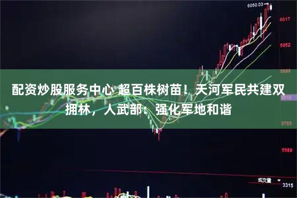 配资炒股服务中心 超百株树苗！天河军民共建双拥林，人武部：强化军地和谐