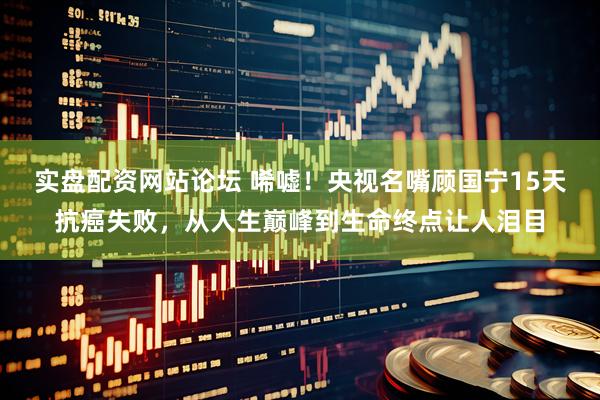 实盘配资网站论坛 唏嘘！央视名嘴顾国宁15天抗癌失败，从人生巅峰到生命终点让人泪目