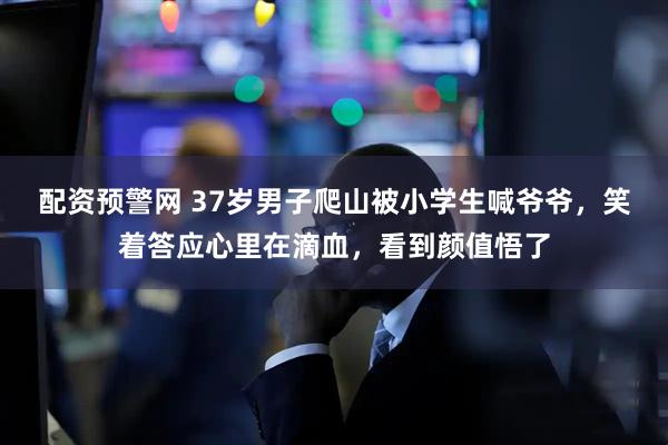 配资预警网 37岁男子爬山被小学生喊爷爷，笑着答应心里在滴血，看到颜值悟了
