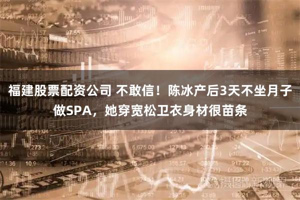福建股票配资公司 不敢信！陈冰产后3天不坐月子做SPA，她穿宽松卫衣身材很苗条
