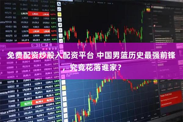 免费配资炒股入配资平台 中国男篮历史最强前锋，究竟花落谁家？