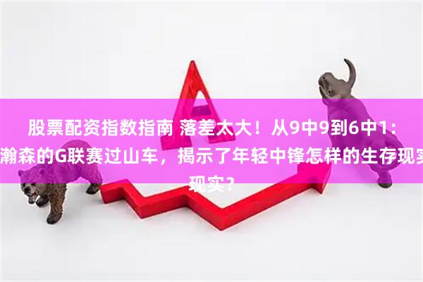 股票配资指数指南 落差太大！从9中9到6中1：杨瀚森的G联赛过山车，揭示了年轻中锋怎样的生存现实？