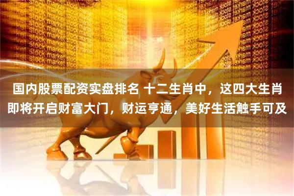 国内股票配资实盘排名 十二生肖中，这四大生肖即将开启财富大门，财运亨通，美好生活触手可及
