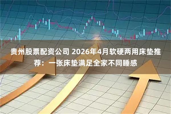 贵州股票配资公司 2026年4月软硬两用床垫推荐：一张床垫满足全家不同睡感