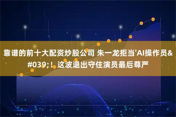 靠谱的前十大配资炒股公司 朱一龙拒当'AI操作员'！这波退出守住演员最后尊严